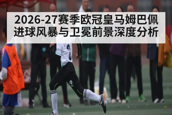 2026-27赛季欧冠皇马姆巴佩进球风暴与卫冕前景深度分析