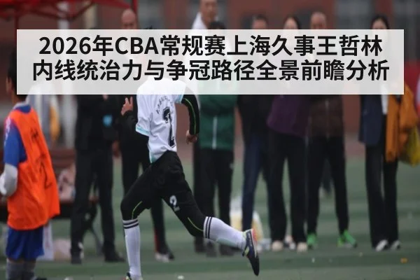 2026年CBA常规赛上海久事王哲林内线统治力与争冠路径全景前瞻分析